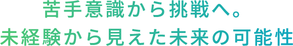 苦手意識から挑戦へ。未経験から見えた未来の可能性