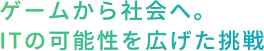 ゲームから社会へ。ITの可能性を広げた挑戦