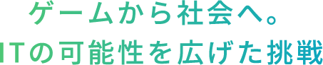 ゲームから社会へ。ITの可能性を広げた挑戦
